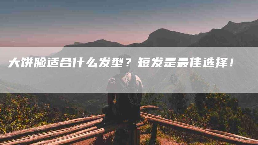 大饼脸适合什么发型？短发是最佳选择！-家政服务网