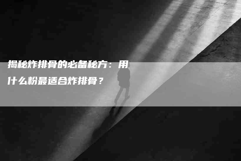 揭秘炸排骨的必备秘方：用什么粉最适合炸排骨？-家政服务网