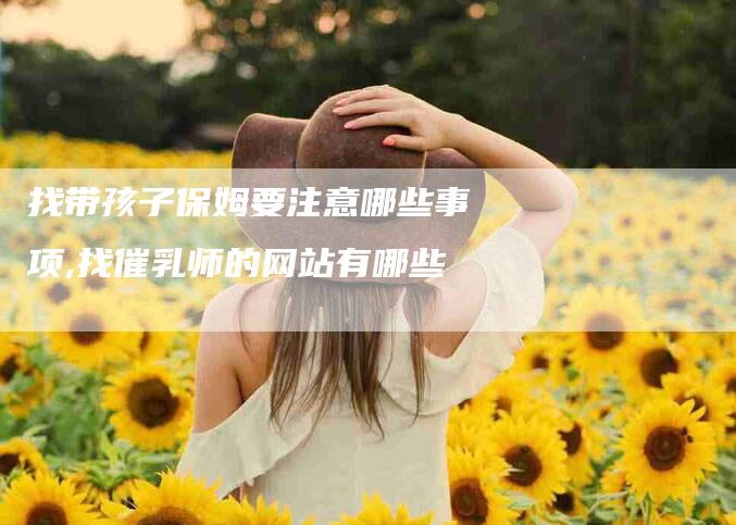 找带孩子保姆要注意哪些事项,找催乳师的网站有哪些-家政服务网