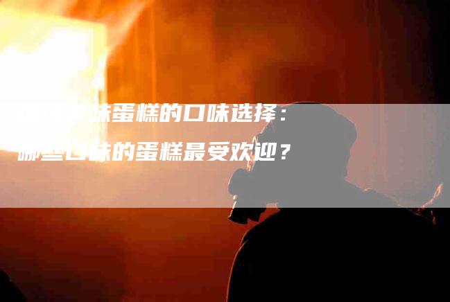 探讨美味蛋糕的口味选择：哪些口味的蛋糕最受欢迎？-家政服务网