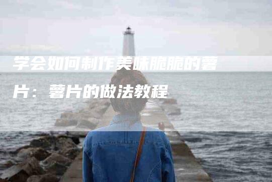 学会如何制作美味脆脆的薯片：薯片的做法教程-家政服务网