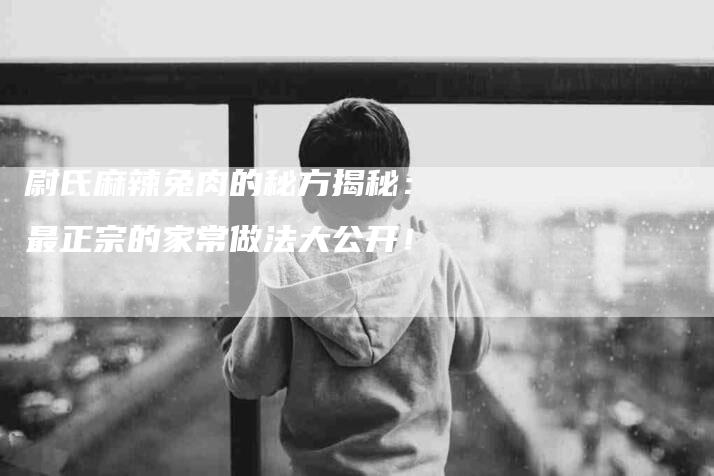尉氏麻辣兔肉的秘方揭秘：最正宗的家常做法大公开！