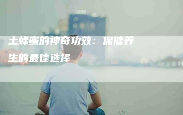 土蜂蜜的神奇功效：保健养生的最佳选择