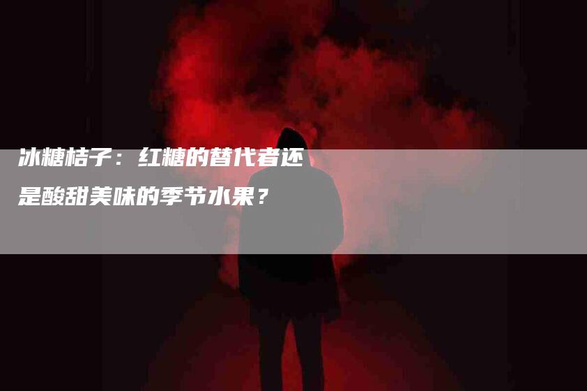 冰糖桔子：红糖的替代者还是酸甜美味的季节水果？