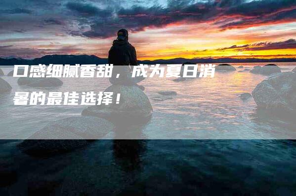 口感细腻香甜，成为夏日消暑的最佳选择！-家政服务网