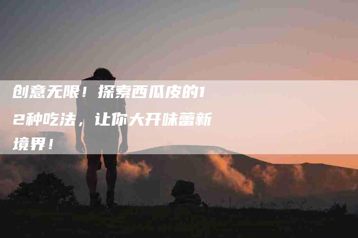 创意无限！探索西瓜皮的12种吃法，让你大开味蕾新境界！