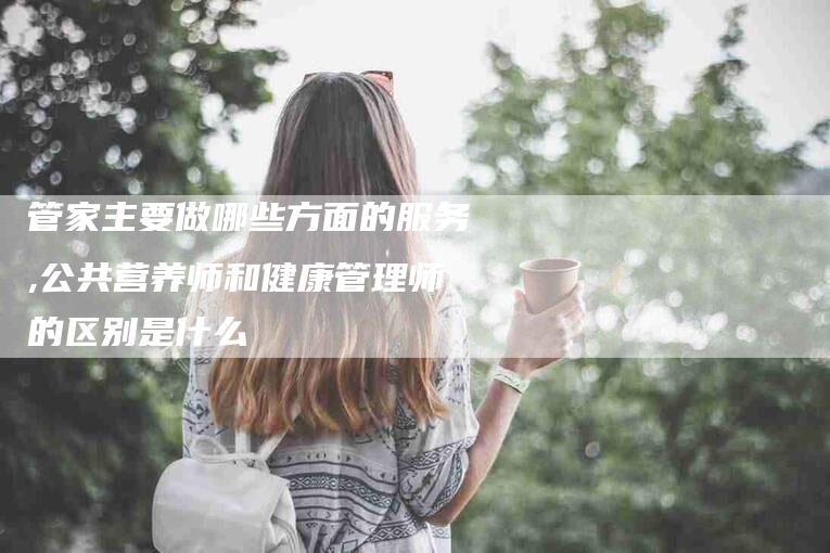 管家主要做哪些方面的服务,公共营养师和健康管理师的区别是什么-家政服务网