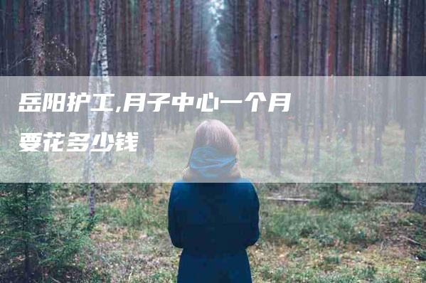 岳阳护工,月子中心一个月要花多少钱