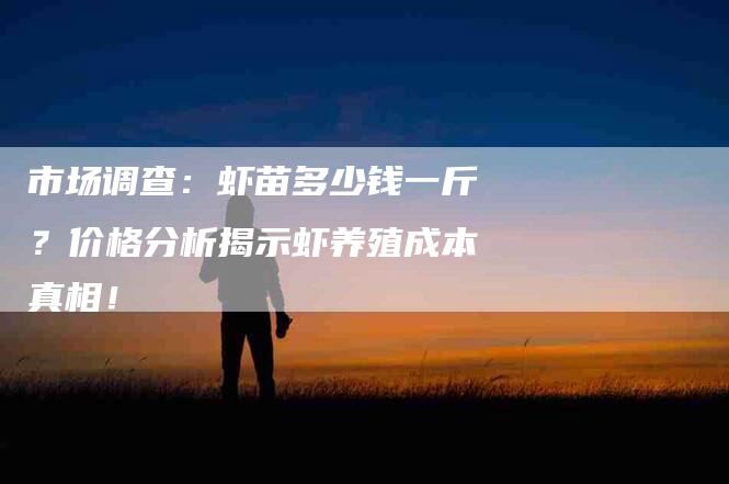 市场调查：虾苗多少钱一斤？价格分析揭示虾养殖成本真相！-家政服务网