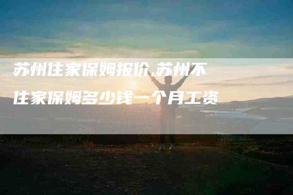 苏州住家保姆报价,苏州不住家保姆多少钱一个月工资-家政服务网