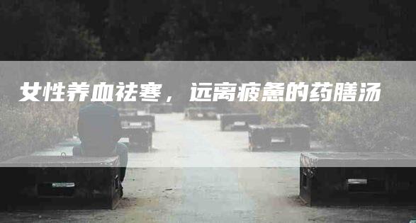 女性养血祛寒，远离疲惫的药膳汤-家政服务网