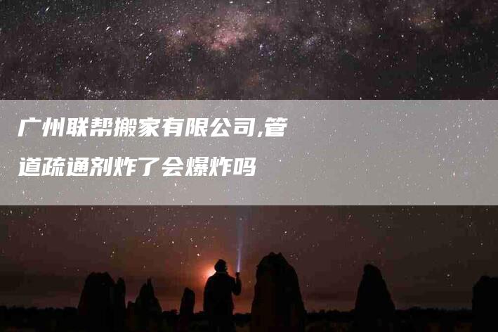 广州联帮搬家有限公司,管道疏通剂炸了会爆炸吗-家政服务网