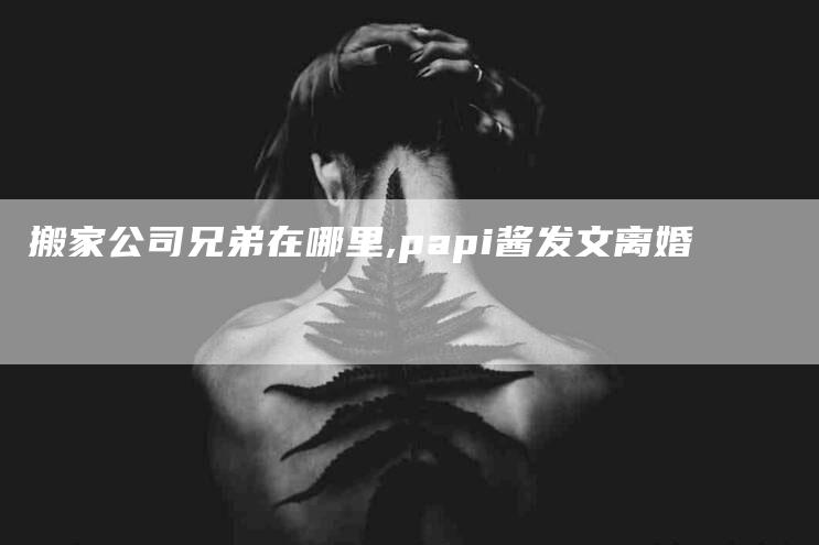 搬家公司兄弟在哪里,papi酱发文离婚-家政服务网