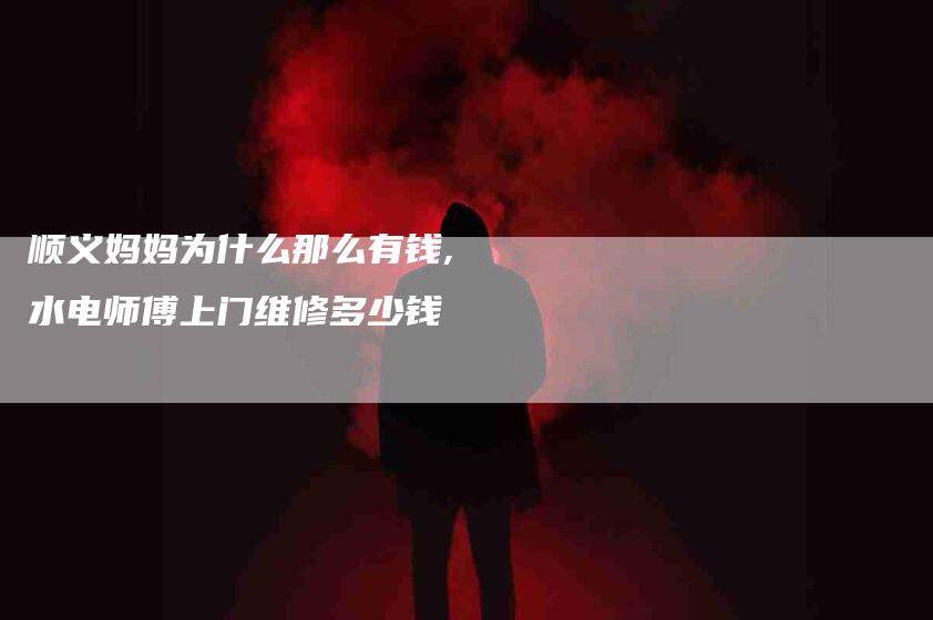 顺义妈妈为什么那么有钱,水电师傅上门维修多少钱-家政服务网