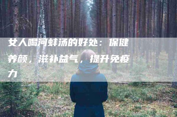 女人喝河蚌汤的好处：保健养颜，滋补益气，提升免疫力-家政服务网