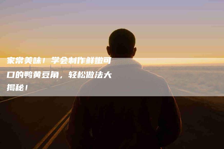家常美味！学会制作鲜嫩可口的鸭黄豆角，轻松做法大揭秘！