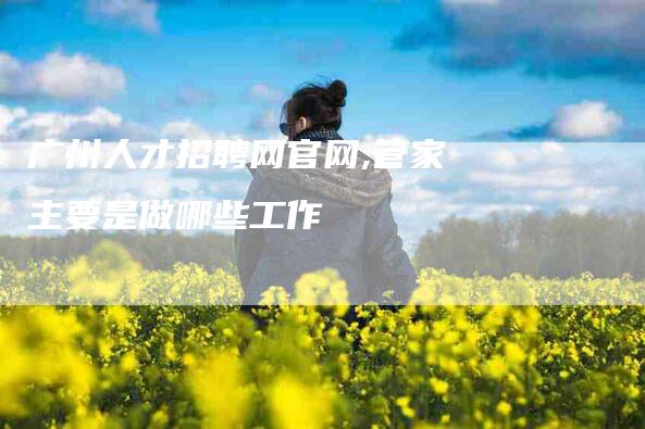 广州人才招聘网官网,管家主要是做哪些工作-家政服务网