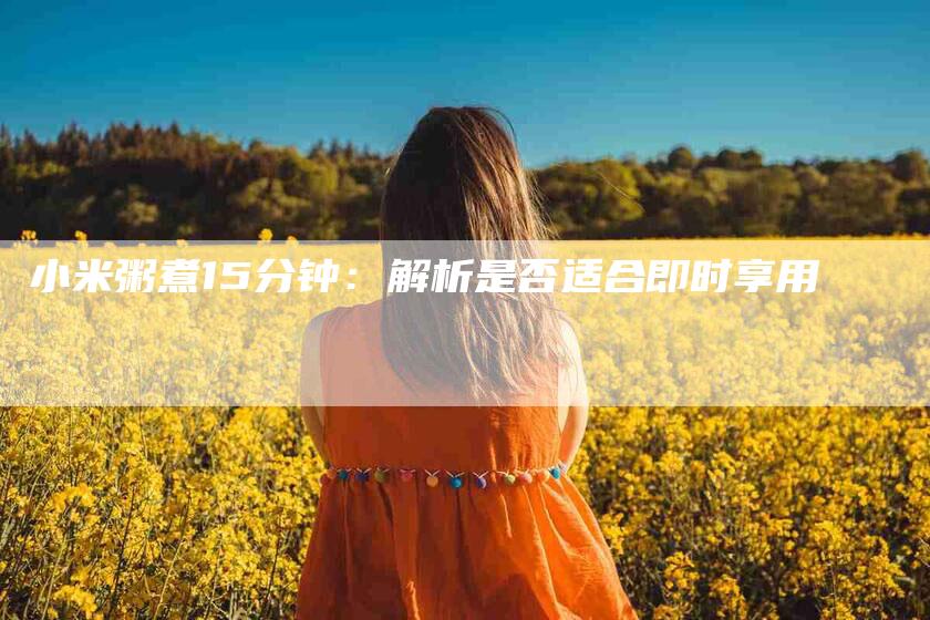 小米粥煮15分钟：解析是否适合即时享用-家政服务网