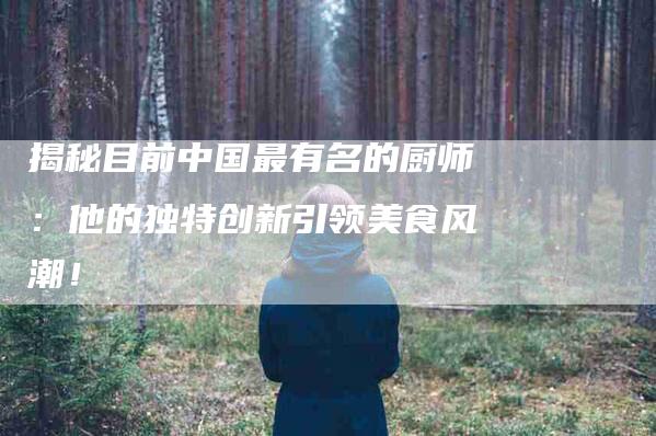 揭秘目前中国最有名的厨师：他的独特创新引领美食风潮！-家政服务网