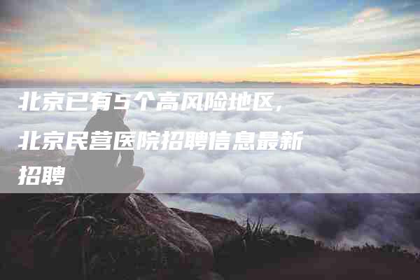 北京已有5个高风险地区,北京民营医院招聘信息最新招聘-家政服务网