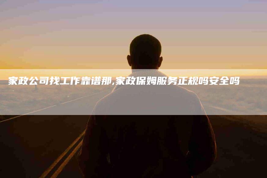家政公司找工作靠谱那,家政保姆服务正规吗安全吗-家政服务网