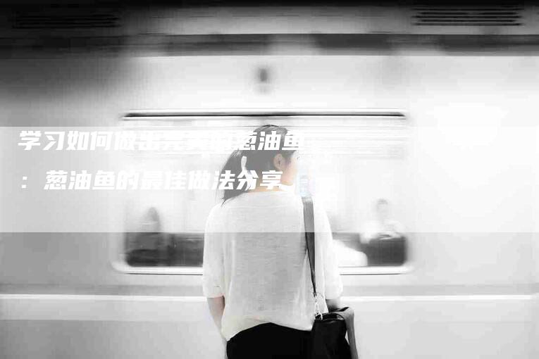 学习如何做出完美的葱油鱼：葱油鱼的最佳做法分享