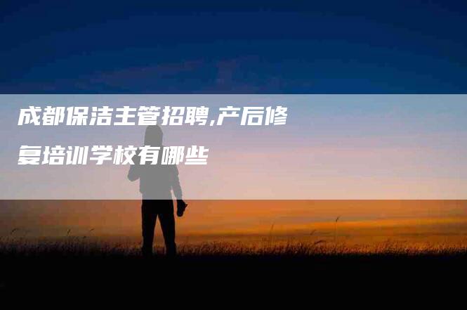 成都保洁主管招聘,产后修复培训学校有哪些-家政服务网