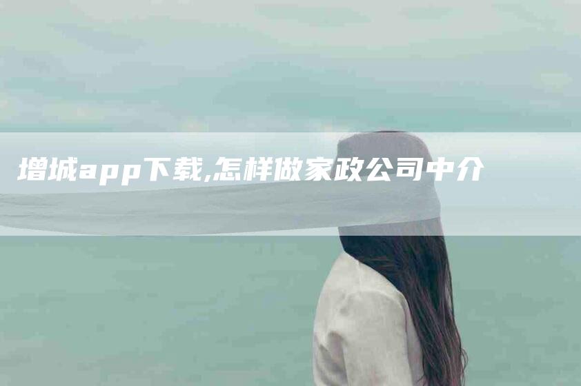 增城app下载,怎样做家政公司中介-家政服务网