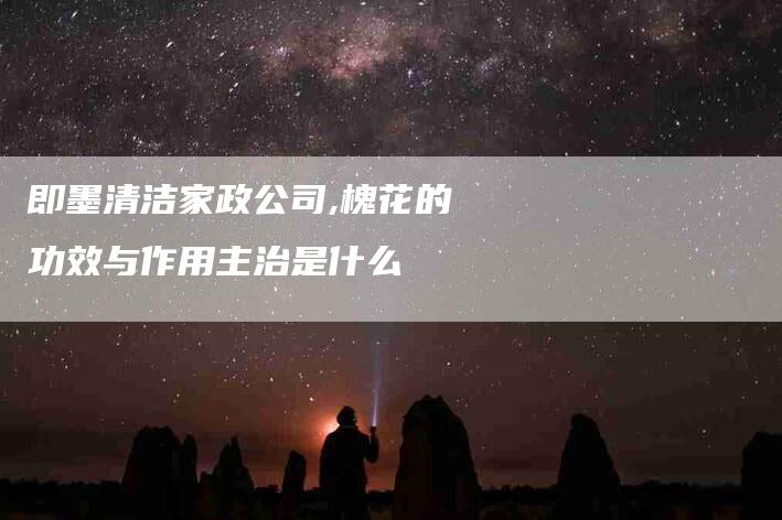 即墨清洁家政公司,槐花的功效与作用主治是什么-家政服务网