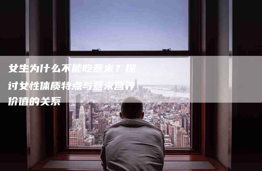 女生为什么不能吃薏米？探讨女性体质特点与薏米营养价值的关系-家政服务网