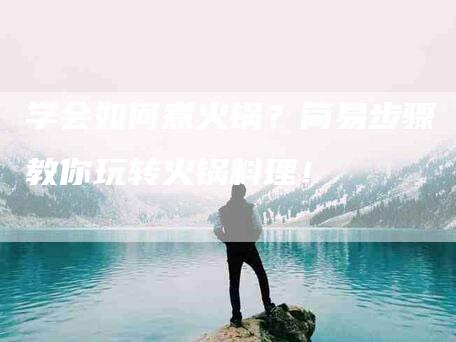 学会如何煮火锅？简易步骤教你玩转火锅料理！