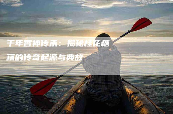 千年香神传承：揭秘桂花糖藕的传奇起源与典故