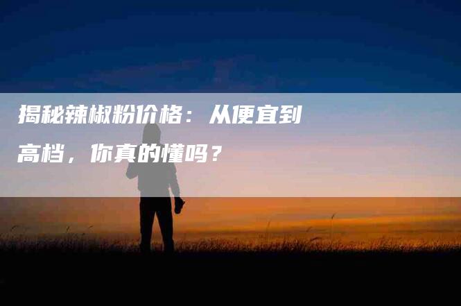 揭秘辣椒粉价格：从便宜到高档，你真的懂吗？-家政服务网