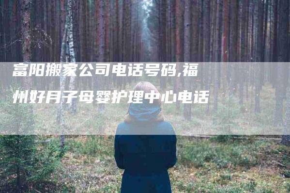 富阳搬家公司电话号码,福州好月子母婴护理中心电话-家政服务网