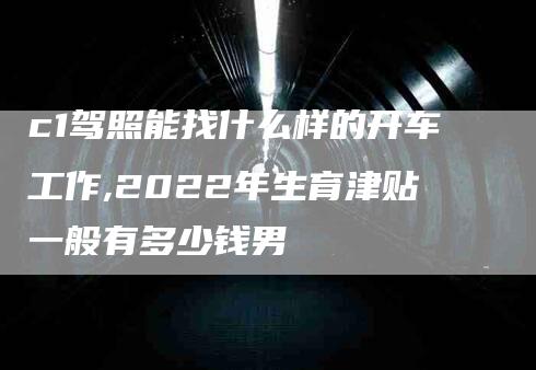 c1驾照能找什么样的开车工作,2022年生育津贴一般有多少钱男-家政服务网