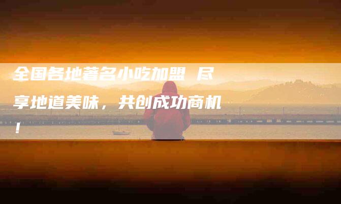 全国各地著名小吃加盟 尽享地道美味，共创成功商机！-家政服务网