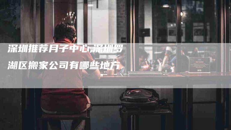 深圳推荐月子中心,深圳罗湖区搬家公司有哪些地方