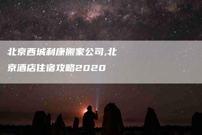 北京西城利康搬家公司,北京酒店住宿攻略2020-家政服务网