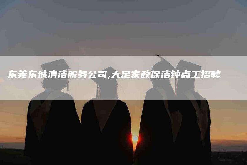 东莞东城清洁服务公司,大足家政保洁钟点工招聘