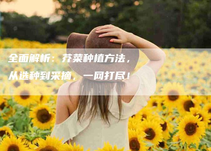 全面解析：芥菜种植方法，从选种到采摘，一网打尽！-家政服务网