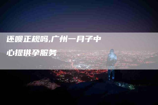 还呗正规吗,广州一月子中心提供孕服务