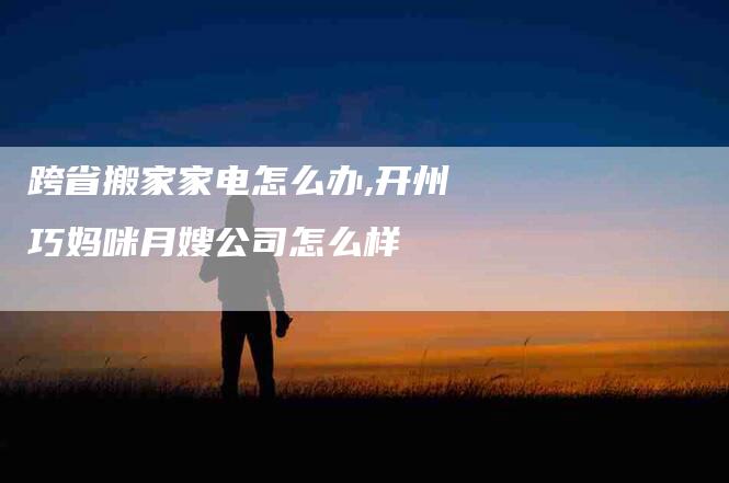 跨省搬家家电怎么办,开州巧妈咪月嫂公司怎么样-家政服务网