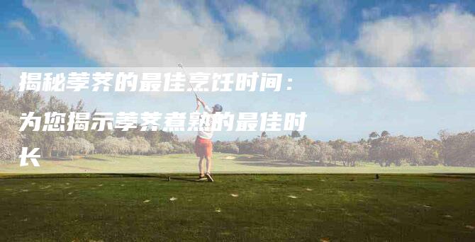 揭秘荸荠的最佳烹饪时间：为您揭示荸荠煮熟的最佳时长-家政服务网
