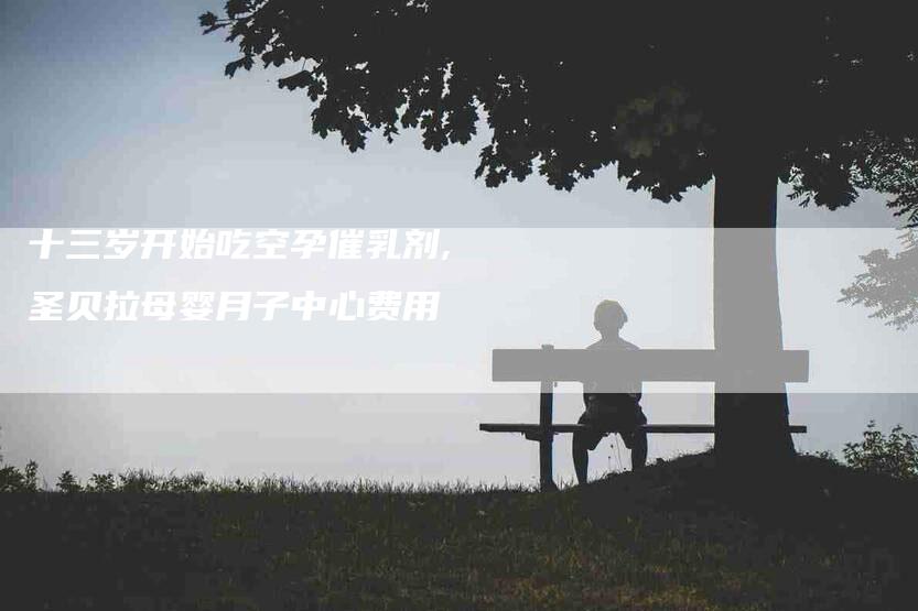 十三岁开始吃空孕催乳剂,圣贝拉母婴月子中心费用-家政服务网