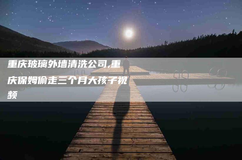 重庆玻璃外墙清洗公司,重庆保姆偷走三个月大孩子视频-家政服务网