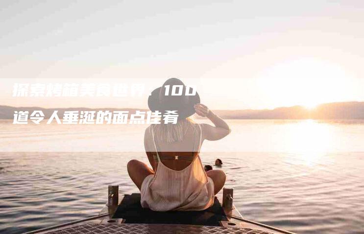 探索烤箱美食世界：100道令人垂涎的面点佳肴