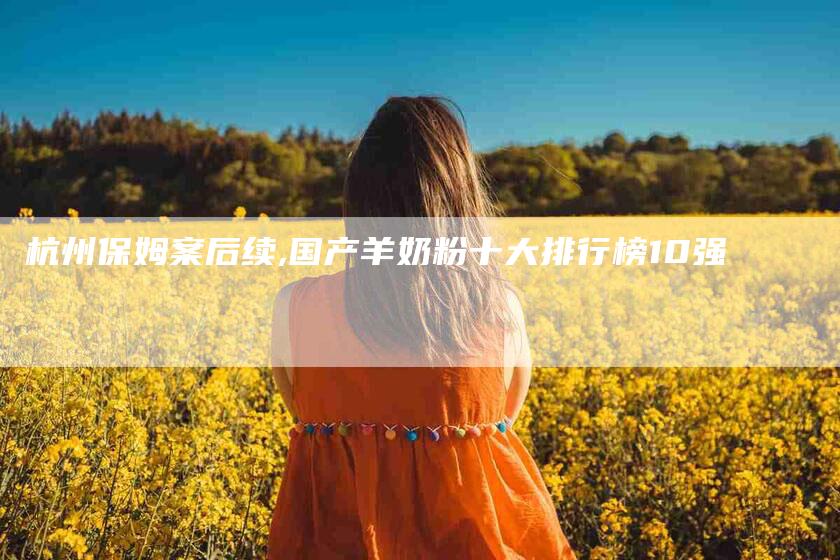 杭州保姆案后续,国产羊奶粉十大排行榜10强-家政服务网