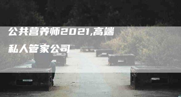 公共营养师2021,高端私人管家公司-家政服务网