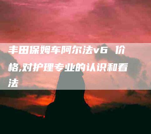 丰田保姆车阿尔法v6 价格,对护理专业的认识和看法