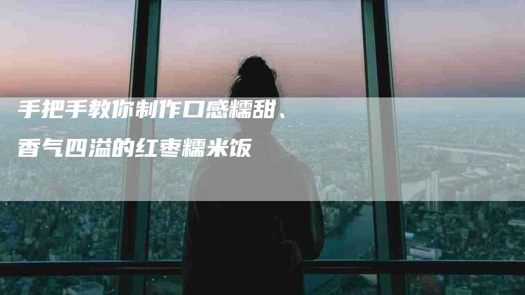 手把手教你制作口感糯甜、香气四溢的红枣糯米饭-家政服务网